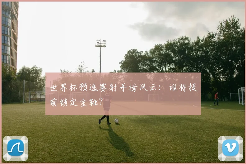 世界杯预选赛射手榜风云：谁将提前锁定金靴？