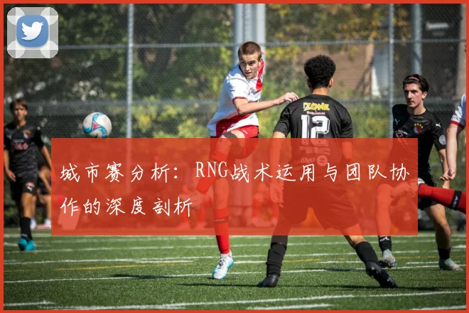城市赛分析：RNG战术运用与团队协作的深度剖析