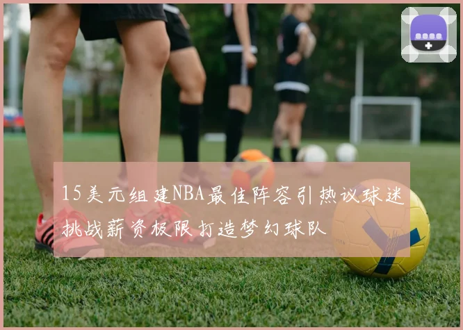 15美元组建NBA最佳阵容引热议球迷挑战薪资极限打造梦幻球队