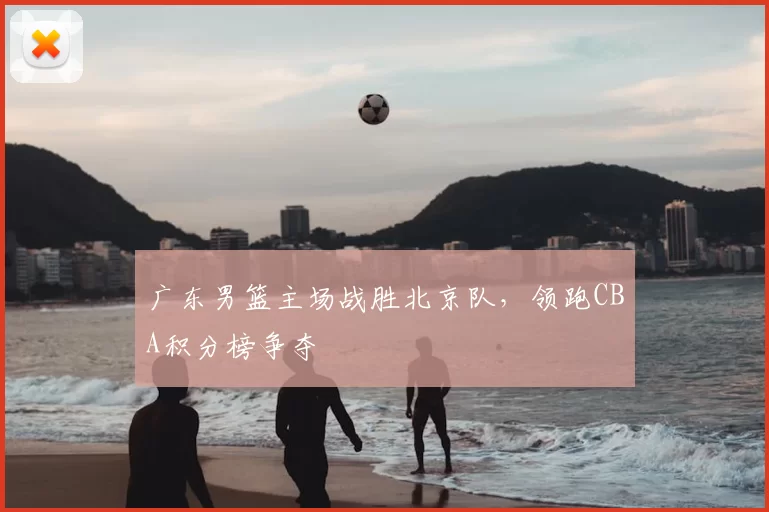 广东男篮主场战胜北京队，领跑CBA积分榜争夺