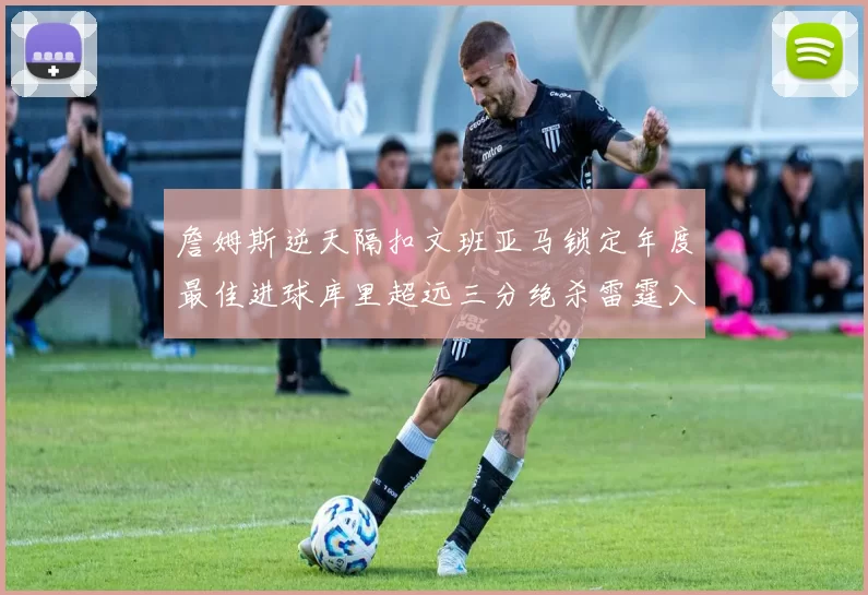 詹姆斯逆天隔扣文班亚马锁定年度最佳进球库里超远三分绝杀雷霆入选赛季十佳镜头