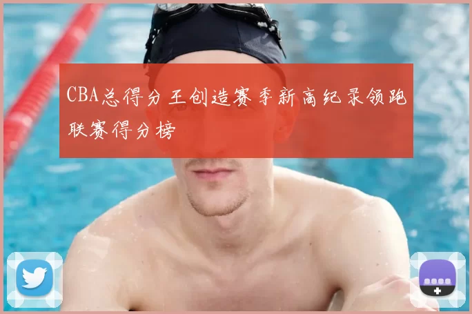 CBA总得分王创造赛季新高纪录领跑联赛得分榜