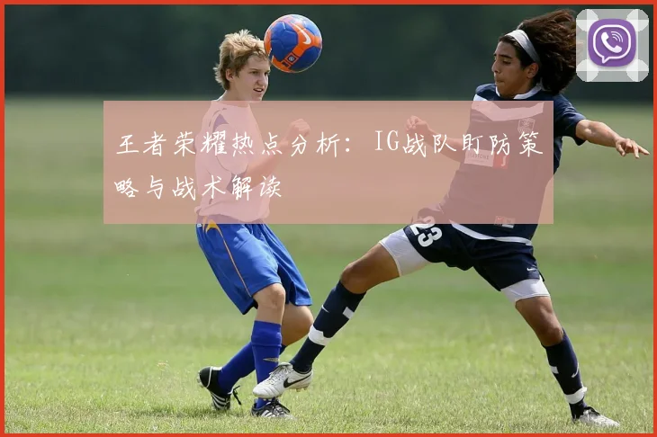 王者荣耀热点分析：IG战队盯防策略与战术解读