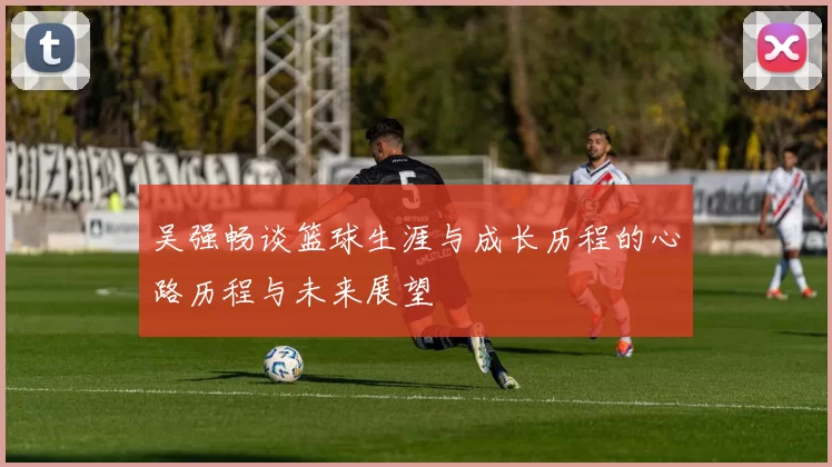 吴强畅谈篮球生涯与成长历程的心路历程与未来展望