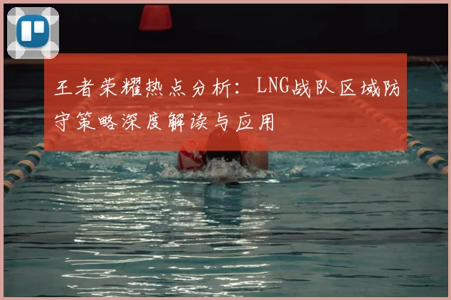 王者荣耀热点分析:LNG战队区域防守策略深度解读与应用