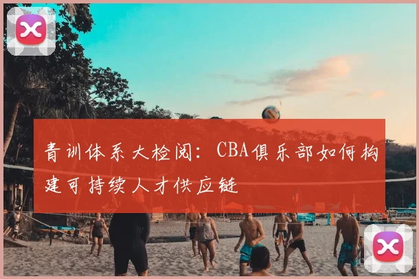青训体系大检阅：CBA俱乐部如何构建可持续人才供应链