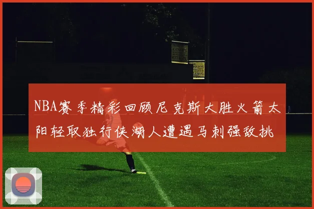 NBA赛季精彩回顾尼克斯大胜火箭太阳轻取独行侠湖人遭遇马刺强敌挑战