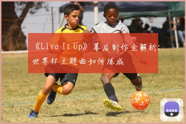 《Live It Up》幕后制作全解析：世界杯主题曲如何炼成