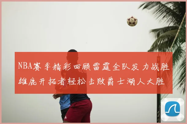 NBA赛季精彩回顾雷霆全队发力战胜雄鹿开拓者轻松击败爵士湖人大胜独行侠