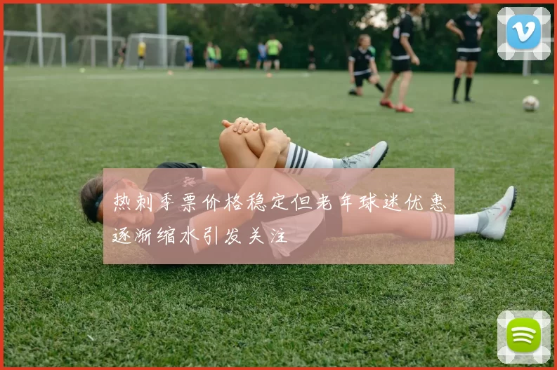 热刺季票价格稳定但老年球迷优惠逐渐缩水引发关注