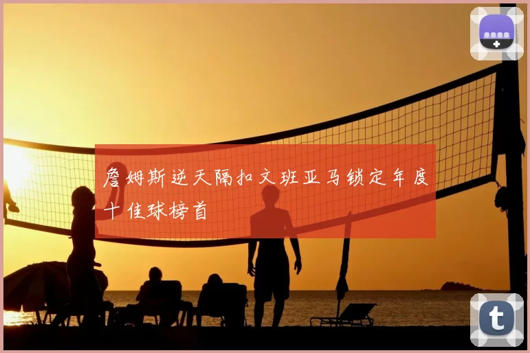 詹姆斯逆天隔扣文班亚马锁定年度十佳球榜首