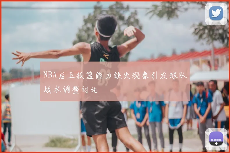 NBA后卫投篮能力缺失现象引发球队战术调整讨论