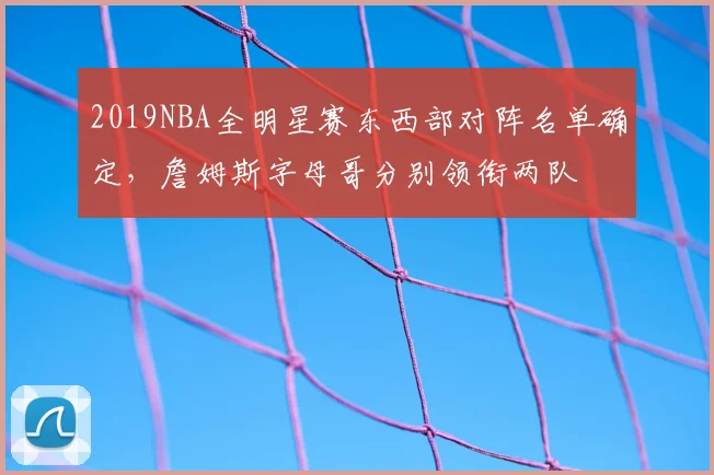 2019NBA全明星赛东西部对阵名单确定,詹姆斯字母哥分别领衔两队