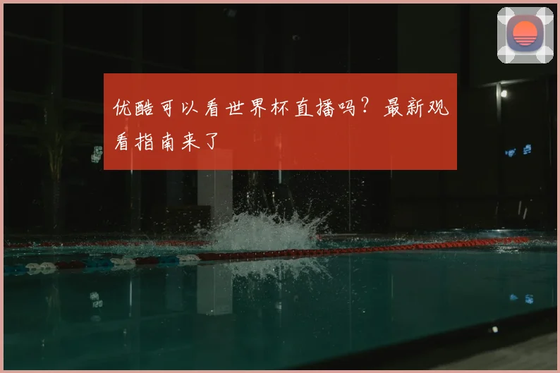 优酷可以看世界杯直播吗？最新观看指南来了