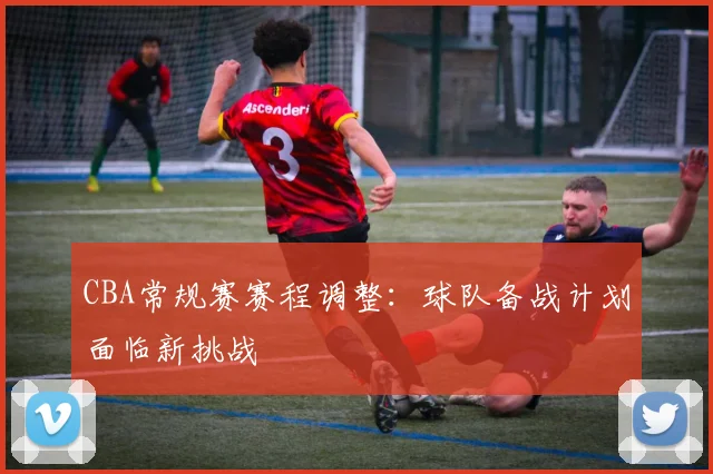 CBA常规赛赛程调整：球队备战计划面临新挑战