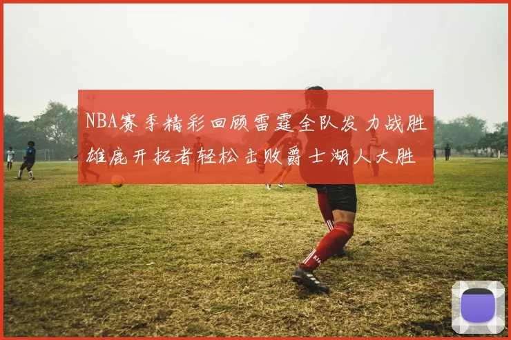 NBA赛季精彩回顾雷霆全队发力战胜雄鹿开拓者轻松击败爵士湖人大胜独行侠