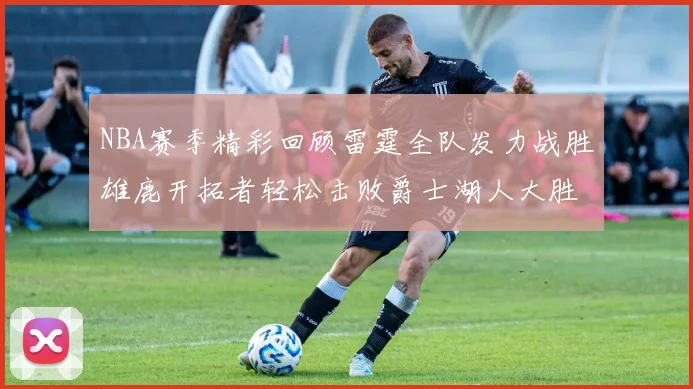 NBA赛季精彩回顾雷霆全队发力战胜雄鹿开拓者轻松击败爵士湖人大胜独行侠