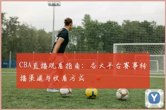 CBA直播观看指南：各大平台赛事转播渠道与收看方式