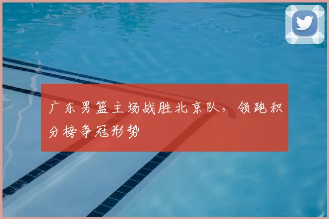 广东男篮主场战胜北京队，领跑积分榜争冠形势