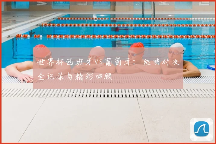 世界杯西班牙vs葡萄牙：经典对决全记录与精彩回顾