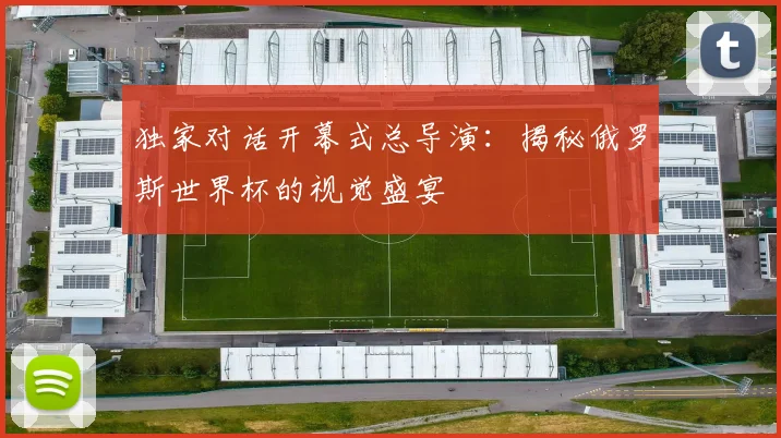 独家对话开幕式总导演：揭秘俄罗斯世界杯的视觉盛宴