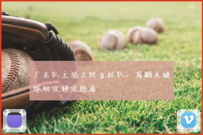 广东队主场击败吉林队，周鹏关键球助攻锁定胜局