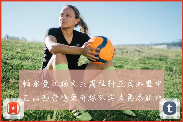 帕尔曼江杨文杰周祉轩正式加盟中乙山西崇德荣海球队实力再添新血