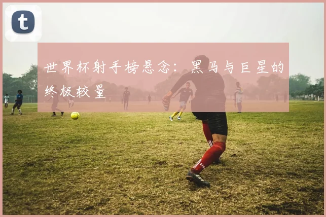 世界杯射手榜悬念：黑马与巨星的终极较量