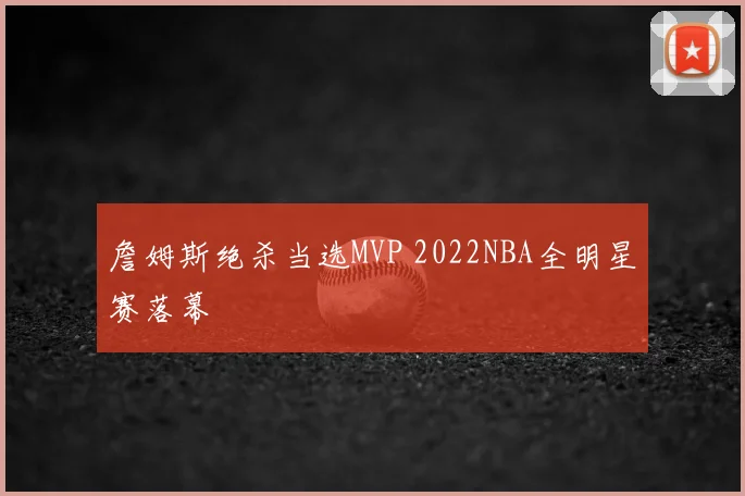 詹姆斯绝杀当选MVP 2022NBA全明星赛落幕