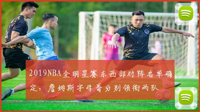 2019NBA全明星赛东西部对阵名单确定，詹姆斯字母哥分别领衔两队