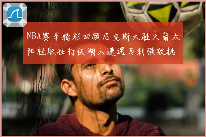 NBA赛季精彩回顾尼克斯大胜火箭太阳轻取独行侠湖人遭遇马刺强敌挑战