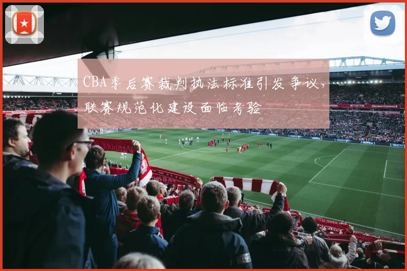 CBA季后赛裁判执法标准引发争议，联赛规范化建设面临考验