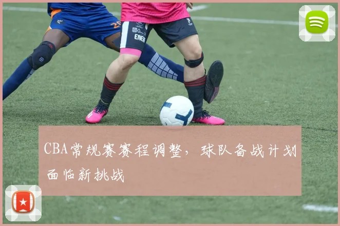 CBA常规赛赛程调整，球队备战计划面临新挑战