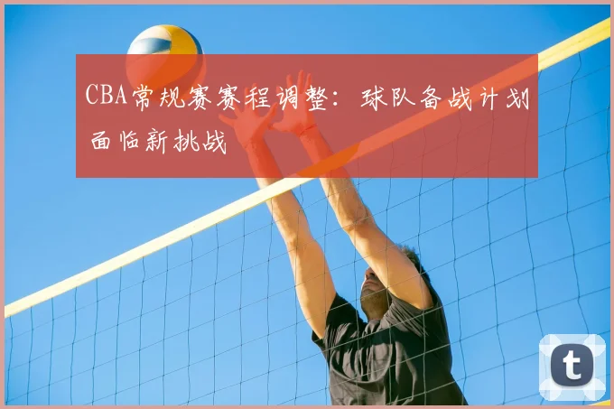 CBA常规赛赛程调整：球队备战计划面临新挑战