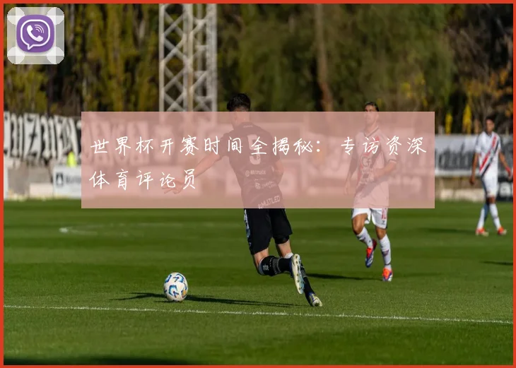 世界杯开赛时间全揭秘：专访资深体育评论员
