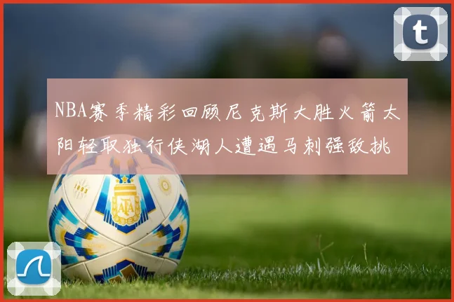 NBA赛季精彩回顾尼克斯大胜火箭太阳轻取独行侠湖人遭遇马刺强敌挑战