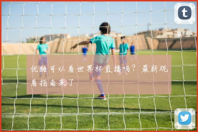 优酷可以看世界杯直播吗？最新观看指南来了