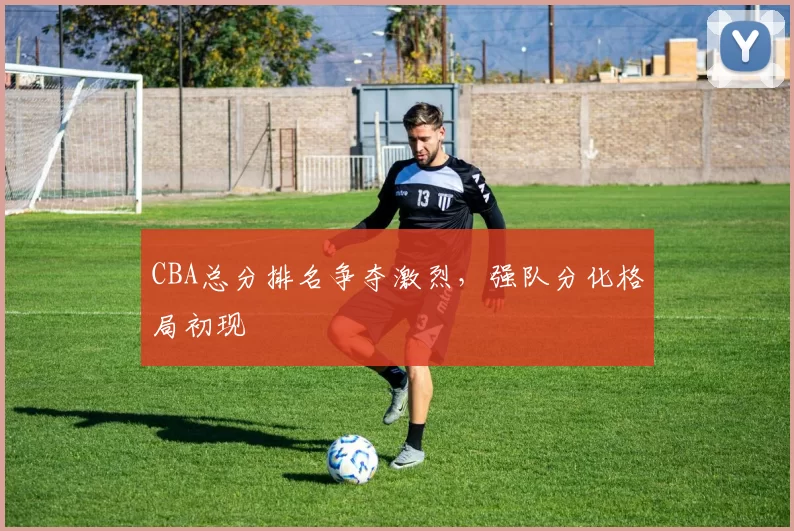 CBA总分排名争夺激烈，强队分化格局初现