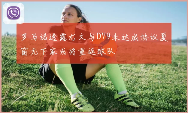 罗马诺透露尤文与DV9未达成协议夏窗无下家或将重返球队