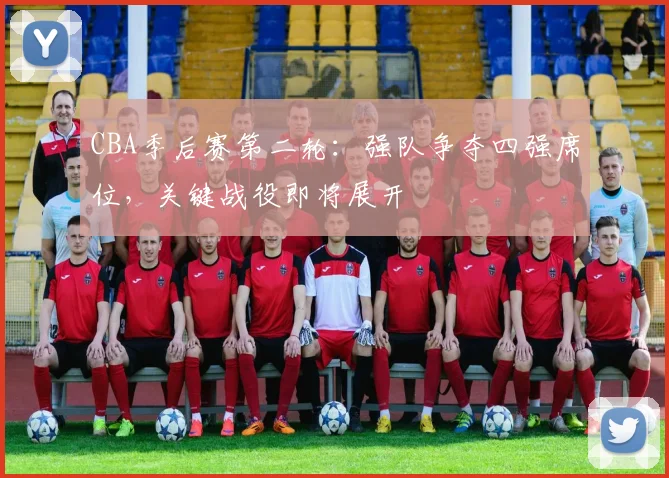 CBA季后赛第二轮：强队争夺四强席位，关键战役即将展开