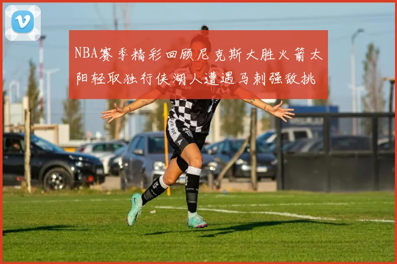 NBA赛季精彩回顾尼克斯大胜火箭太阳轻取独行侠湖人遭遇马刺强敌挑战