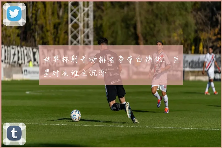 世界杯射手榜排名争夺白热化：巨星对决谁主沉浮