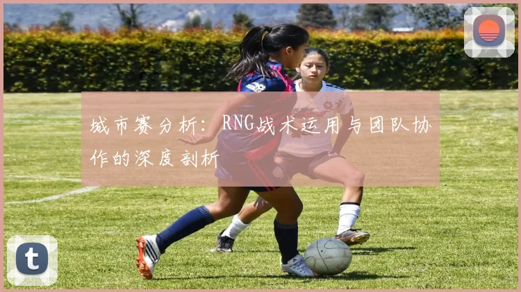城市赛分析：RNG战术运用与团队协作的深度剖析