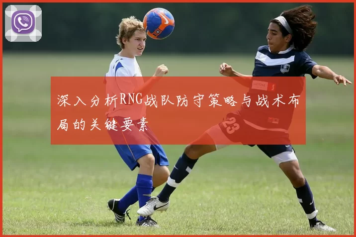 深入分析RNG战队防守策略与战术布局的关键要素
