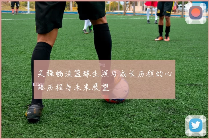 吴强畅谈篮球生涯与成长历程的心路历程与未来展望