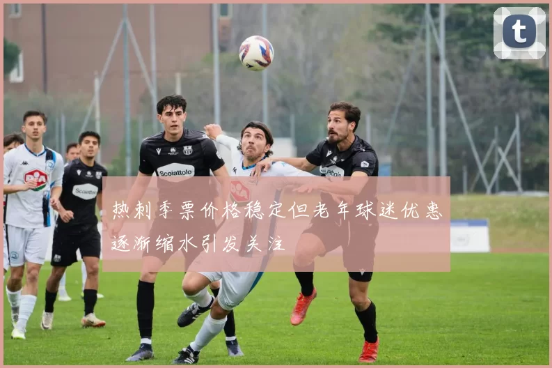 热刺季票价格稳定但老年球迷优惠逐渐缩水引发关注