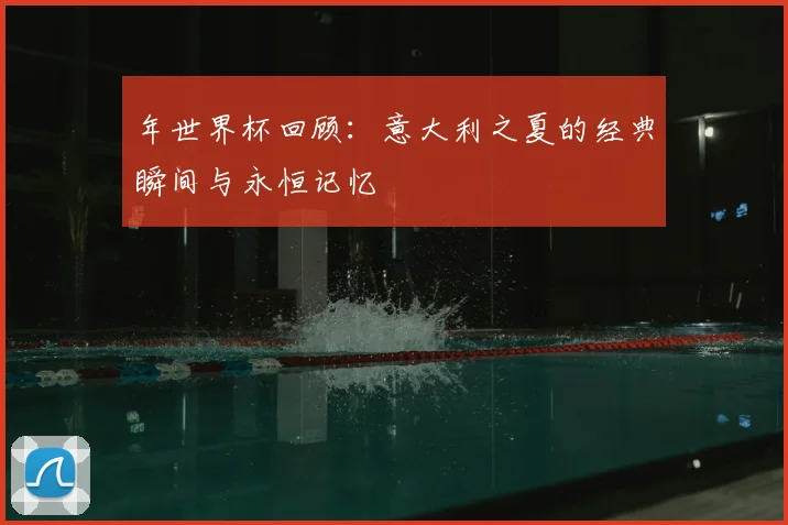 年世界杯回顾：意大利之夏的经典瞬间与永恒记忆
