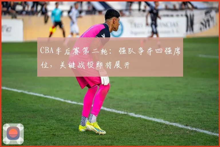 CBA季后赛第二轮：强队争夺四强席位，关键战役即将展开