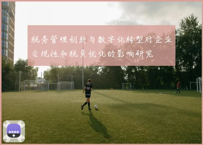 税务管理创新与数字化转型对企业合规性和税负优化的影响研究