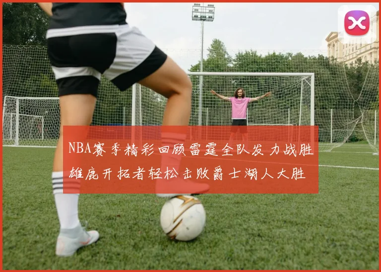 NBA赛季精彩回顾雷霆全队发力战胜雄鹿开拓者轻松击败爵士湖人大胜独行侠